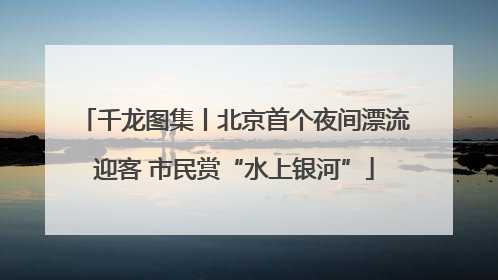 千龙图集丨北京首个夜间漂流迎客 市民赏“水上银河”