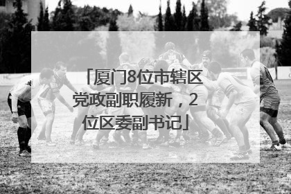 厦门8位市辖区党政副职履新，2位区委副书记