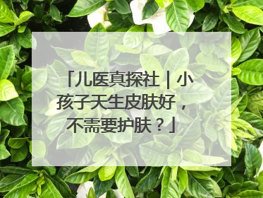儿医真探社｜小孩子天生皮肤好，不需要护肤？