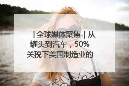 全球媒体聚焦｜从罐头到汽车，50%关税下美国制造业的“生死劫”