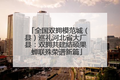 全国双拥模范城（县）巡礼河北省大厂县：双拥共建结硕果 蝉联殊荣谱新篇