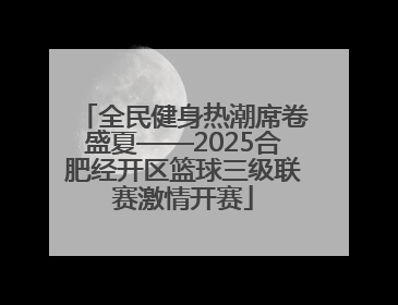 全民健身热潮席卷盛夏——2025合肥经开区篮球三级联赛激情开赛