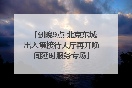 到晚9点 北京东城出入境接待大厅再开晚间延时服务专场