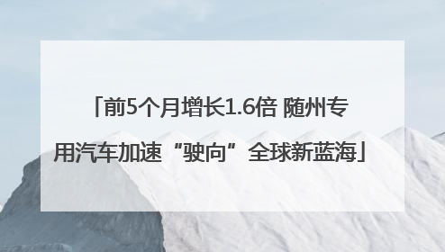 前5个月增长1.6倍 随州专用汽车加速“驶向”全球新蓝海