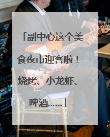 副中心这个美食夜市迎客啦！烧烤、小龙虾、啤酒……