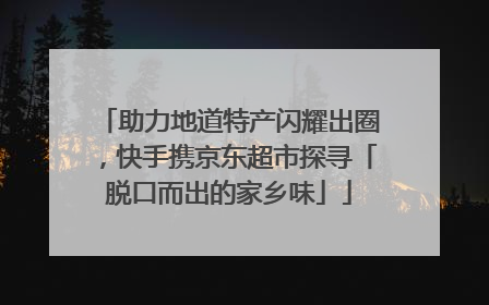 助力地道特产闪耀出圈，快手携京东超市探寻「脱口而出的家乡味」