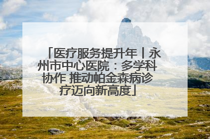 医疗服务提升年丨永州市中心医院：多学科协作 推动帕金森病诊疗迈向新高度