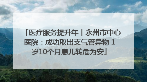 医疗服务提升年丨永州市中心医院：成功取出支气管异物 1岁10个月患儿转危为安