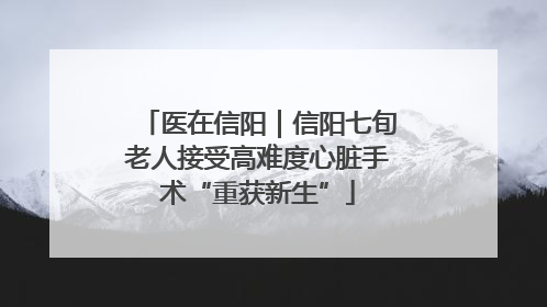医在信阳｜信阳七旬老人接受高难度心脏手术“重获新生”
