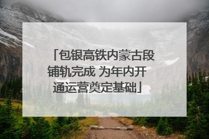 包银高铁内蒙古段铺轨完成 为年内开通运营奠定基础