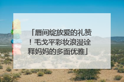 唇间绽放爱的礼赞！毛戈平彩妆浪漫诠释妈妈的多面优雅