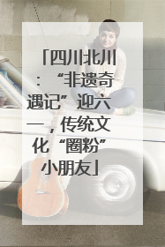 四川北川：“非遗奇遇记”迎六一，传统文化“圈粉”小朋友
