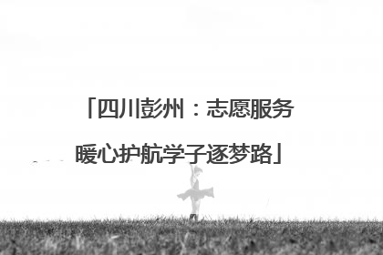 四川彭州：志愿服务暖心护航学子逐梦路