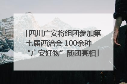 四川广安将组团参加第七届西洽会 100余种“广安好物”随团亮相