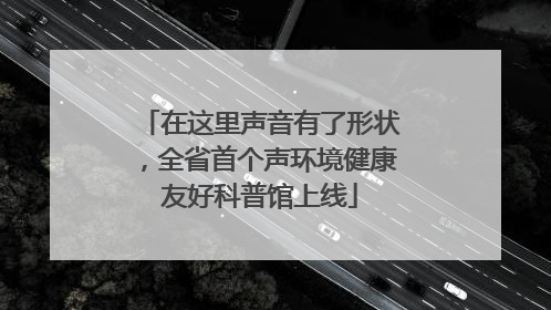 在这里声音有了形状，全省首个声环境健康友好科普馆上线