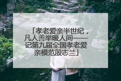 孝老爱亲半世纪，凡人善举暖人间——记第九届全国孝老爱亲模范殷志兰