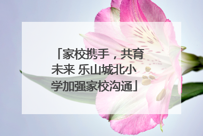 家校携手，共育未来 乐山城北小学加强家校沟通