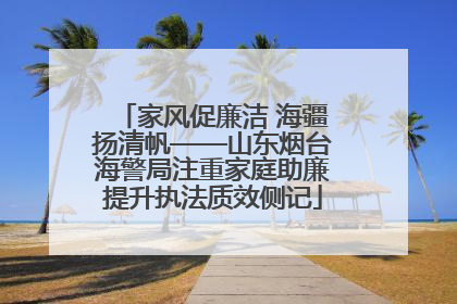 家风促廉洁 海疆扬清帆——山东烟台海警局注重家庭助廉提升执法质效侧记