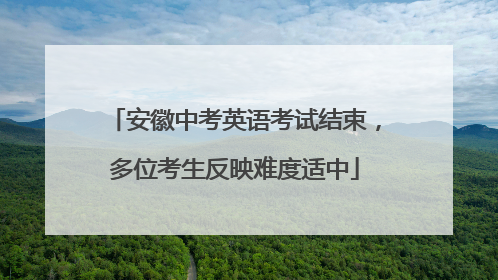 安徽中考英语考试结束，多位考生反映难度适中
