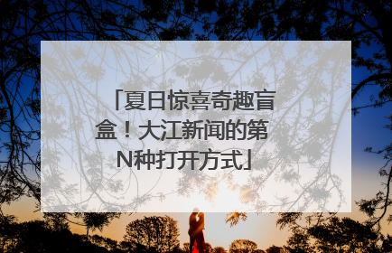 夏日惊喜奇趣盲盒！大江新闻的第N种打开方式