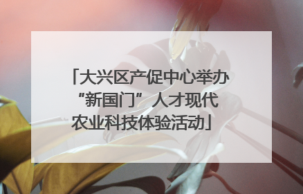 大兴区产促中心举办 “新国门”人才现代农业科技体验活动