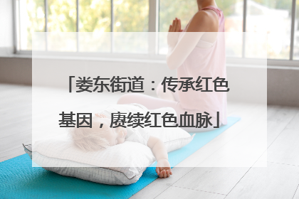 娄东街道：传承红色基因，赓续红色血脉