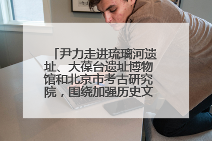 尹力走进琉璃河遗址、大葆台遗址博物馆和北京市考古研究院，围绕加强历史文化名城保护调研
