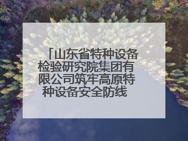 山东省特种设备检验研究院集团有限公司筑牢高原特种设备安全防线 共绘拉萨美好生活画卷