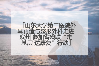 山东大学第二医院外耳再造与整形外科走进滨州 参加省残联“走基层 送康复”行动