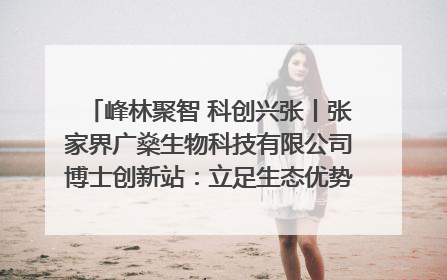 峰林聚智 科创兴张丨张家界广燊生物科技有限公司博士创新站：立足生态优势 激活“绿色宝藏”