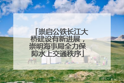 崇启公铁长江大桥建设有新进展，崇明海事局全力保障水上交通秩序