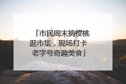 市民周末摘樱桃逛市集，现场打卡老字号奇趣美食