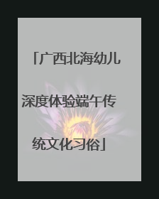 广西北海幼儿深度体验端午传统文化习俗