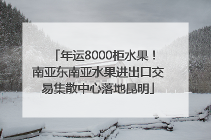 年运8000柜水果！南亚东南亚水果进出口交易集散中心落地昆明