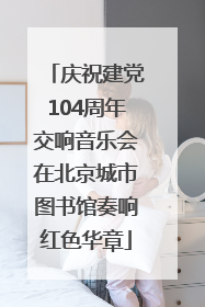 庆祝建党104周年交响音乐会在北京城市图书馆奏响红色华章