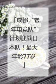 成都“老年电竞队”计划迎战日本队！最大年龄77岁
