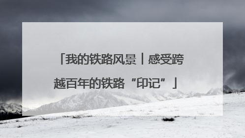 我的铁路风景︱感受跨越百年的铁路“印记”