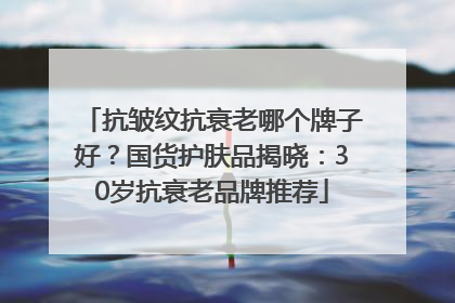 抗皱纹抗衰老哪个牌子好？国货护肤品揭晓：30岁抗衰老品牌推荐