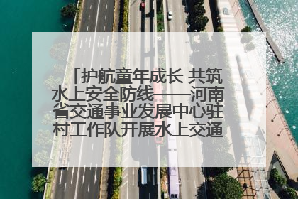 护航童年成长 共筑水上安全防线——河南省交通事业发展中心驻村工作队开展水上交通安全知识进校园活动