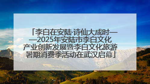 李白在安陆·诗仙大成时——2025年安陆市李白文化产业创新发展暨李白文化旅游暑期消费季活动在武汉启幕