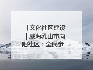 文化社区建设｜威海乳山市向阳社区：全民参与 共建共享