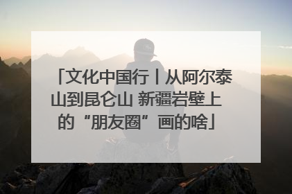 文化中国行丨从阿尔泰山到昆仑山 新疆岩壁上的“朋友圈”画的啥