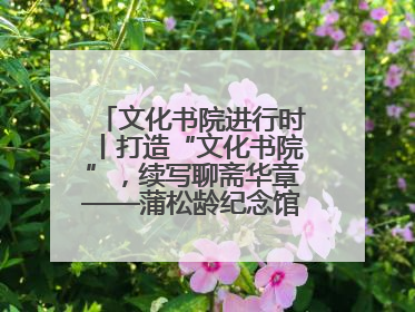 文化书院进行时丨打造“文化书院”，续写聊斋华章——蒲松龄纪念馆活态传承之道