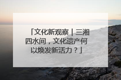 文化新观察｜三湘四水间，文化遗产何以焕发新活力？
