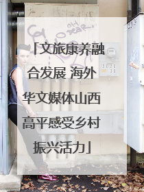 文旅康养融合发展 海外华文媒体山西高平感受乡村振兴活力