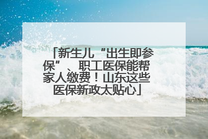 新生儿“出生即参保”、职工医保能帮家人缴费！山东这些医保新政太贴心