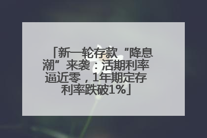 新一轮存款“降息潮”来袭：活期利率逼近零，1年期定存利率跌破1%