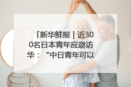 新华鲜报｜近300名日本青年应邀访华：“中日青年可以创造更好的未来”