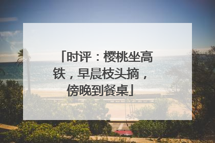 时评：樱桃坐高铁，早晨枝头摘，傍晚到餐桌