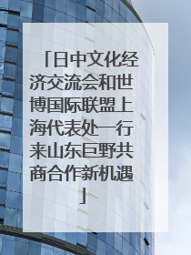 日中文化经济交流会和世博国际联盟上海代表处一行来山东巨野共商合作新机遇